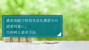 公平な相続に役立つ遺留分と特別受益の比較と、両者が関係する場面を解説！財産の評価時点に注意しよう