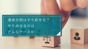 遺産分割はやり直しできる？やり直せないケース、やり直せるケースそれぞれの具体例や手続きをご紹介