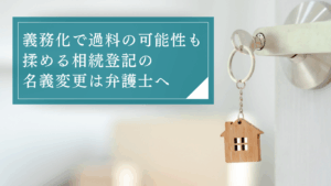 相続登記で揉めているなら弁護士へ相談を。義務化による過料を課される前に名義変更手続きを進めよう
