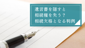 【判例紹介】遺言書を隠すと相続権を失う？見つけた・隠されたときの対処法と「相続欠格」の要件